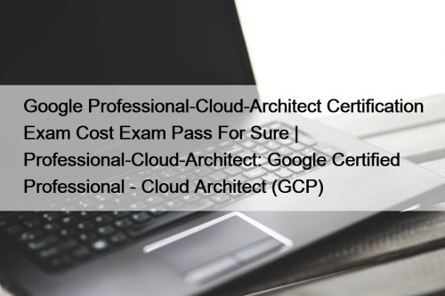 Google Professional-Cloud-Architect Certification Exam Cost Exam Pass For ...
